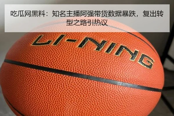 吃瓜网黑料：知名主播阿强带货数据暴跌，复出转型之路引热议
