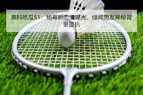 黑料吃瓜51：杨幂新恋情曝光，绯闻男友神秘背景遭扒